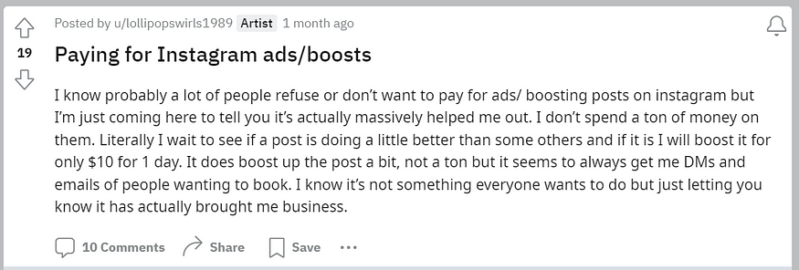I know probably a lot of people refuse or don’t want to pay for ads/ boosting posts on instagram but I’m just coming here to tell you it’s actually massively helped me out. I don’t spend a ton of money on them. Literally I wait to see if a post is doing a little better than some others and if it is I will boost it for only $10 for 1 day. It does boost up the post a bit, not a ton but it seems to always get me DMs and emails of people wanting to book. I know it’s not something everyone wants to d
